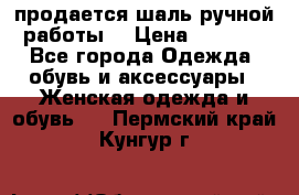 продается шаль ручной работы  › Цена ­ 1 300 - Все города Одежда, обувь и аксессуары » Женская одежда и обувь   . Пермский край,Кунгур г.